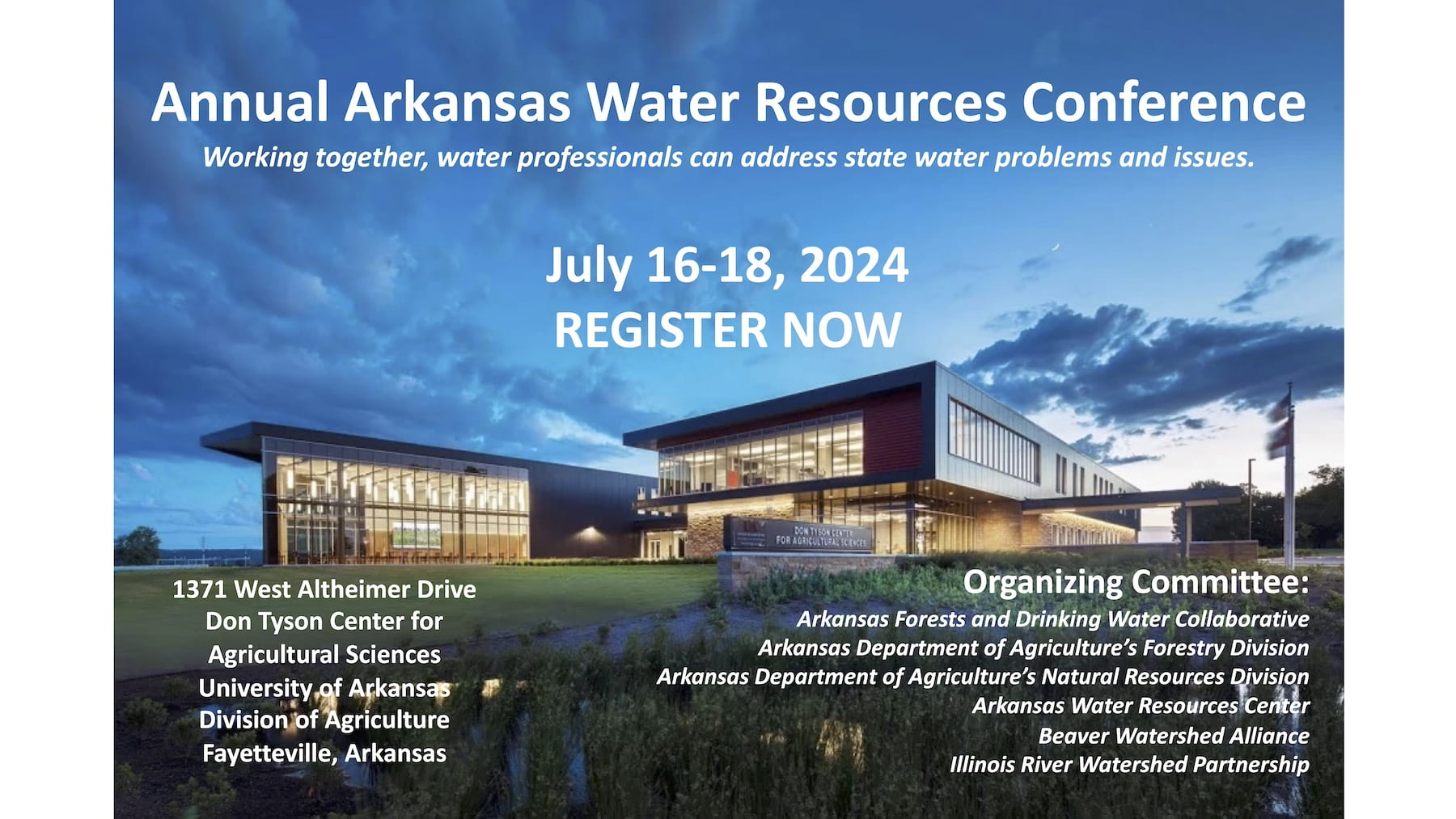 Annual Arkansas Water Resources Conference Working together, water professionals can address state water problems and issues. July 16-18, 2024 REGISTER NOW 1371 West Altheimer Drive Don Tyson Center for Agricultural Sciences University of Arkansas Division of Agriculture Fayetteville Arkansas Organizing Committee: Arkansas Forests and Drinking Water Collaborative, Arkansas Department of Agriculture's Forestry Division, Arkansas Department of Agriculture's Natural Resources Division, Arkansas Water Resources Center, Beaver Watershed Alliance, Illinois River Watershed Partnership